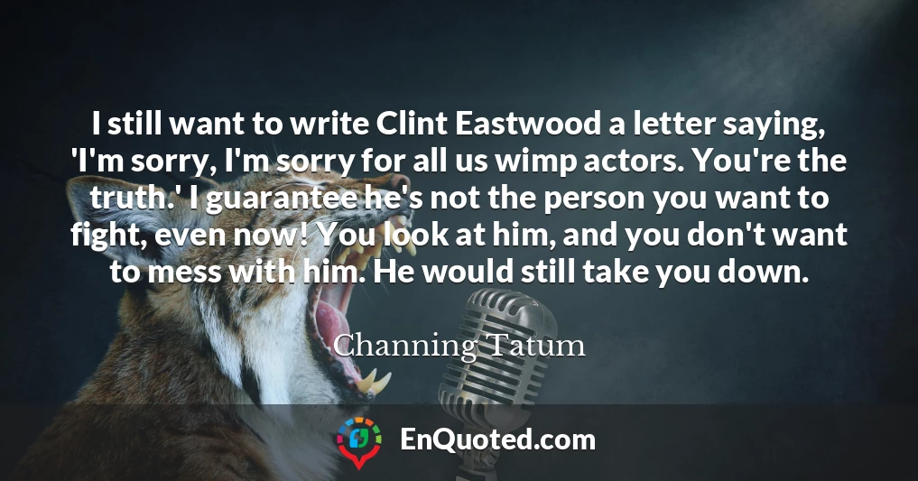 I still want to write Clint Eastwood a letter saying, 'I'm sorry, I'm sorry for all us wimp actors. You're the truth.' I guarantee he's not the person you want to fight, even now! You look at him, and you don't want to mess with him. He would still take you down.