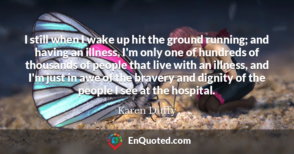 I still when I wake up hit the ground running; and having an illness, I'm only one of hundreds of thousands of people that live with an illness, and I'm just in awe of the bravery and dignity of the people I see at the hospital.