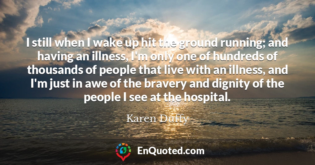 I still when I wake up hit the ground running; and having an illness, I'm only one of hundreds of thousands of people that live with an illness, and I'm just in awe of the bravery and dignity of the people I see at the hospital.