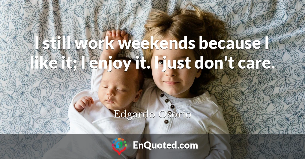 I still work weekends because I like it; I enjoy it. I just don't care.