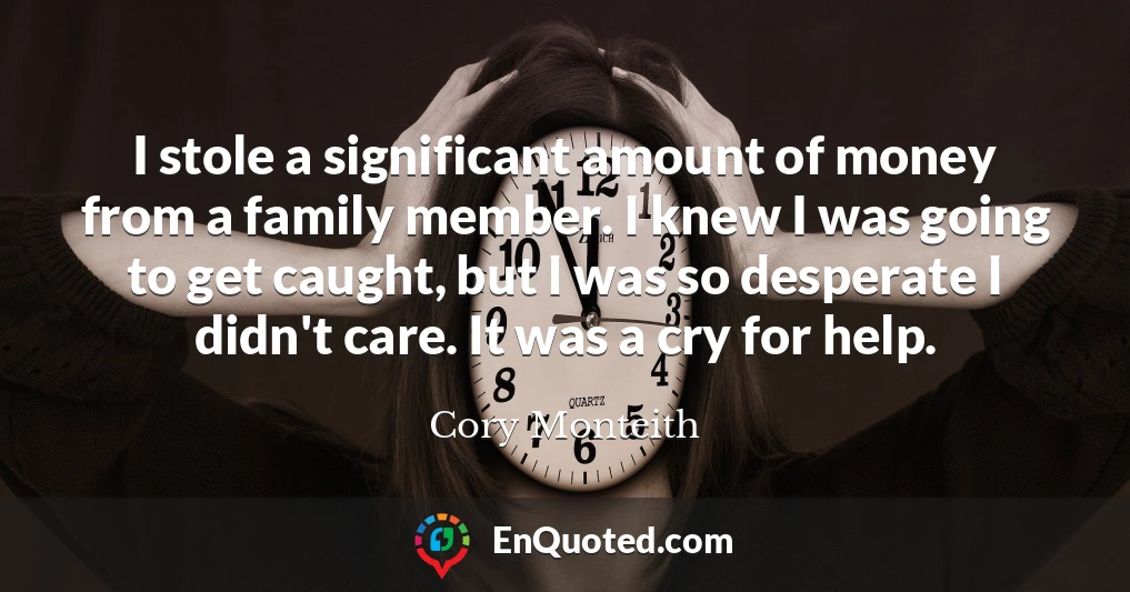 I stole a significant amount of money from a family member. I knew I was going to get caught, but I was so desperate I didn't care. It was a cry for help.