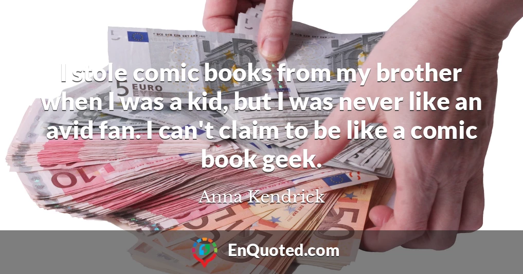 I stole comic books from my brother when I was a kid, but I was never like an avid fan. I can't claim to be like a comic book geek.