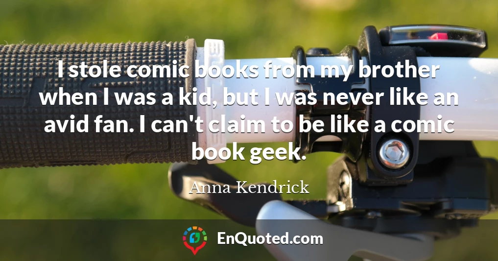 I stole comic books from my brother when I was a kid, but I was never like an avid fan. I can't claim to be like a comic book geek.