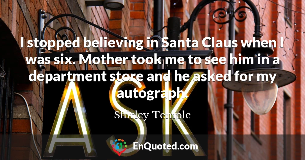 I stopped believing in Santa Claus when I was six. Mother took me to see him in a department store and he asked for my autograph.