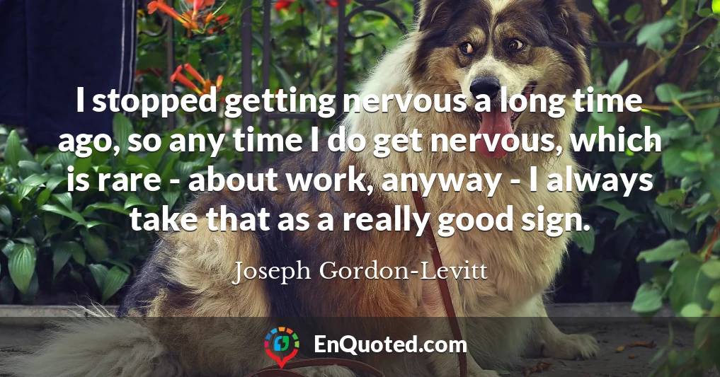 I stopped getting nervous a long time ago, so any time I do get nervous, which is rare - about work, anyway - I always take that as a really good sign.