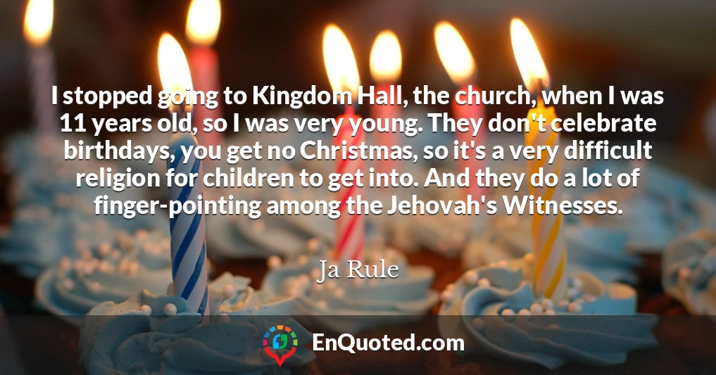 I stopped going to Kingdom Hall, the church, when I was 11 years old, so I was very young. They don't celebrate birthdays, you get no Christmas, so it's a very difficult religion for children to get into. And they do a lot of finger-pointing among the Jehovah's Witnesses.