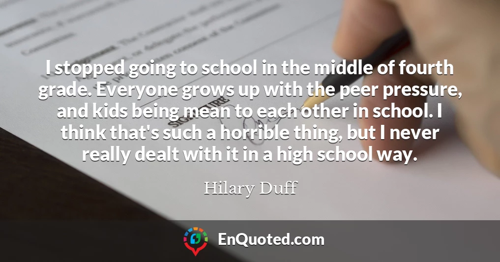 I stopped going to school in the middle of fourth grade. Everyone grows up with the peer pressure, and kids being mean to each other in school. I think that's such a horrible thing, but I never really dealt with it in a high school way.