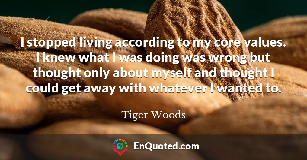 I stopped living according to my core values. I knew what I was doing was wrong but thought only about myself and thought I could get away with whatever I wanted to.