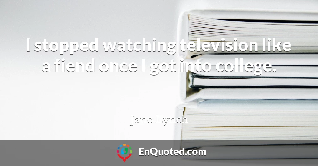 I stopped watching television like a fiend once I got into college.