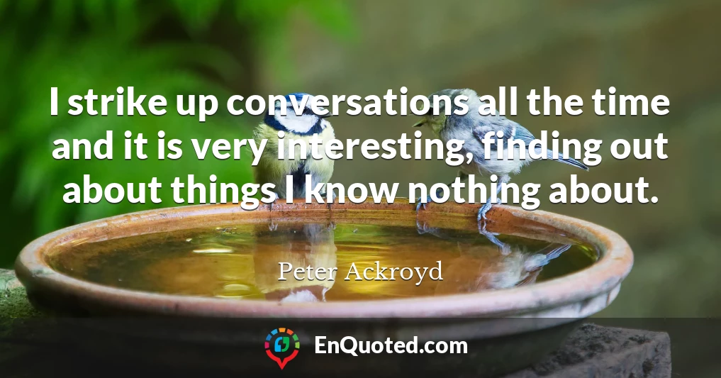 I strike up conversations all the time and it is very interesting, finding out about things I know nothing about.