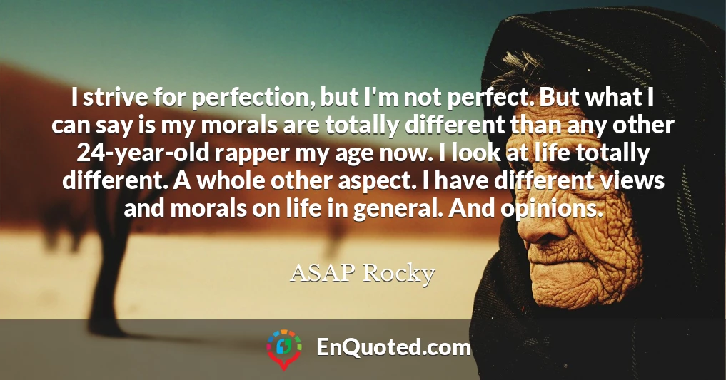 I strive for perfection, but I'm not perfect. But what I can say is my morals are totally different than any other 24-year-old rapper my age now. I look at life totally different. A whole other aspect. I have different views and morals on life in general. And opinions.