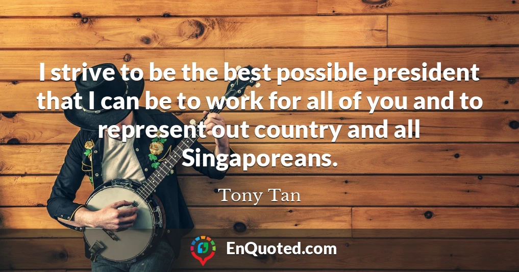 I strive to be the best possible president that I can be to work for all of you and to represent out country and all Singaporeans.