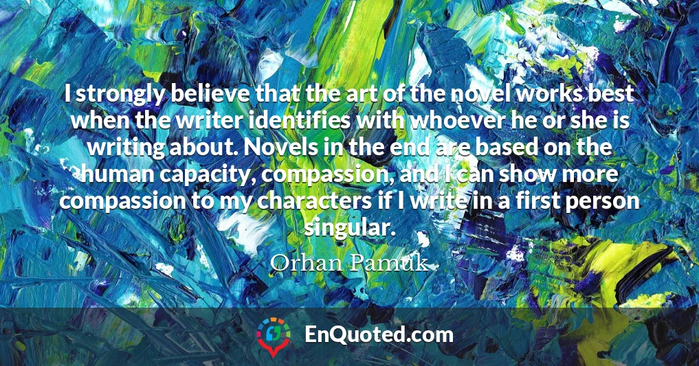 I strongly believe that the art of the novel works best when the writer identifies with whoever he or she is writing about. Novels in the end are based on the human capacity, compassion, and I can show more compassion to my characters if I write in a first person singular.