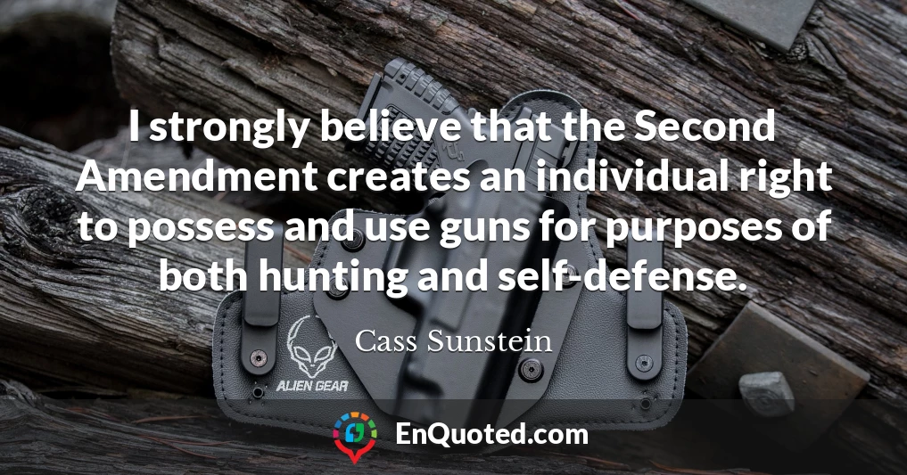 I strongly believe that the Second Amendment creates an individual right to possess and use guns for purposes of both hunting and self-defense.
