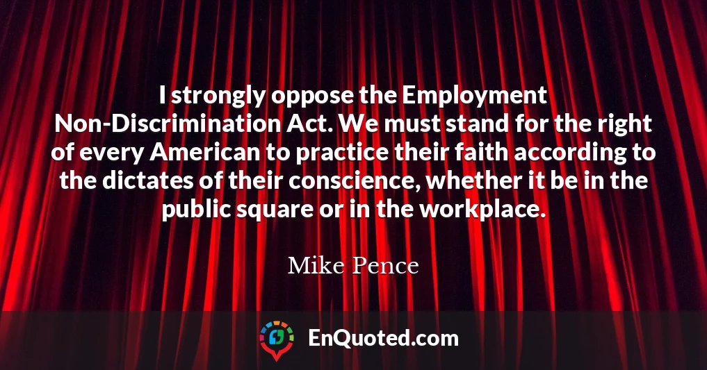 I strongly oppose the Employment Non-Discrimination Act. We must stand for the right of every American to practice their faith according to the dictates of their conscience, whether it be in the public square or in the workplace.