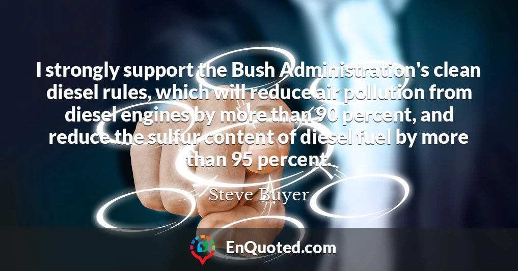 I strongly support the Bush Administration's clean diesel rules, which will reduce air pollution from diesel engines by more than 90 percent, and reduce the sulfur content of diesel fuel by more than 95 percent.