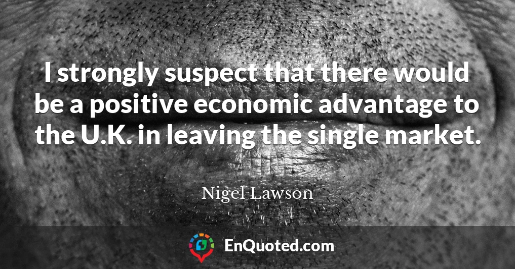 I strongly suspect that there would be a positive economic advantage to the U.K. in leaving the single market.