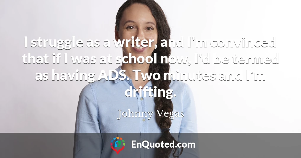 I struggle as a writer, and I'm convinced that if I was at school now, I'd be termed as having ADS. Two minutes and I'm drifting.