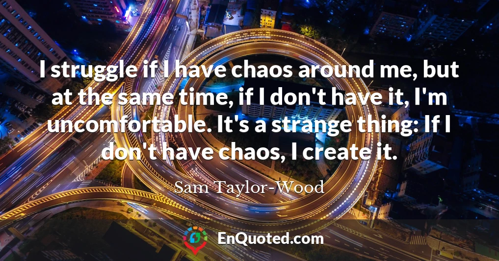 I struggle if I have chaos around me, but at the same time, if I don't have it, I'm uncomfortable. It's a strange thing: If I don't have chaos, I create it.