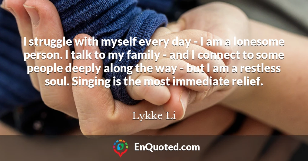 I struggle with myself every day - I am a lonesome person. I talk to my family - and I connect to some people deeply along the way - but I am a restless soul. Singing is the most immediate relief.