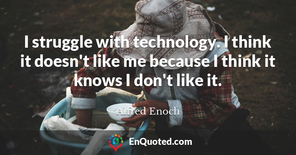 I struggle with technology. I think it doesn't like me because I think it knows I don't like it.