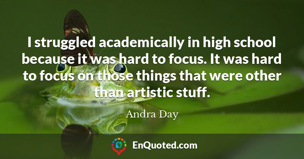 I struggled academically in high school because it was hard to focus. It was hard to focus on those things that were other than artistic stuff.