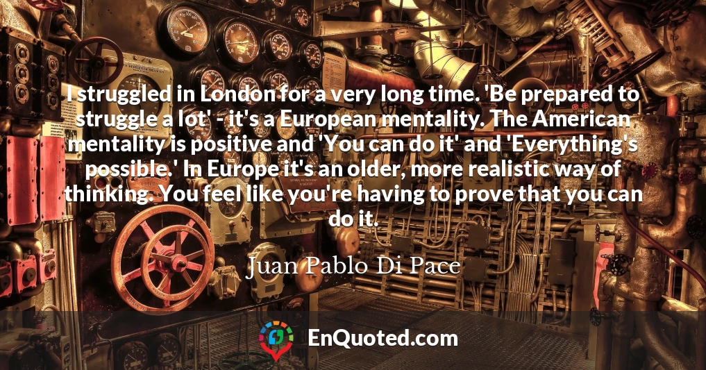 I struggled in London for a very long time. 'Be prepared to struggle a lot' - it's a European mentality. The American mentality is positive and 'You can do it' and 'Everything's possible.' In Europe it's an older, more realistic way of thinking. You feel like you're having to prove that you can do it.