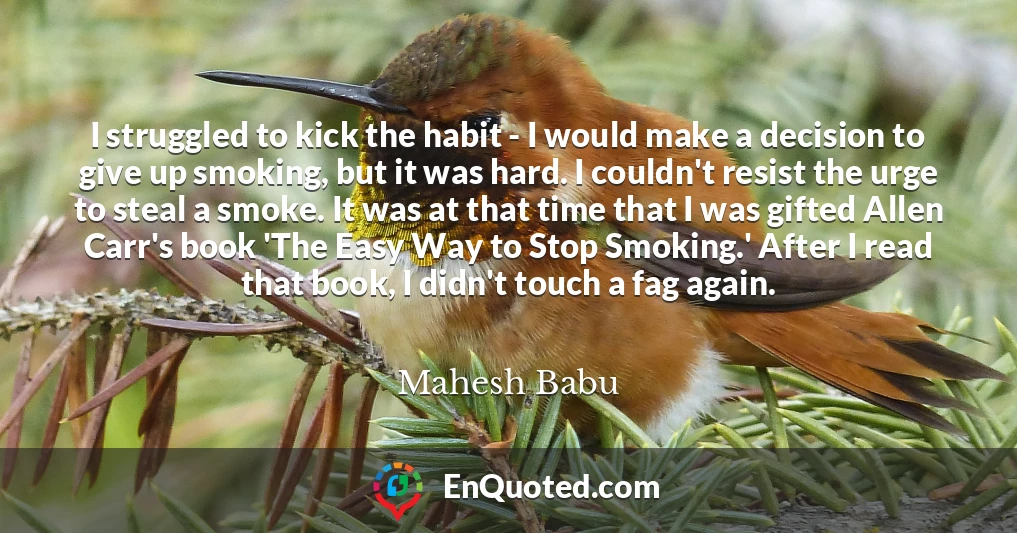I struggled to kick the habit - I would make a decision to give up smoking, but it was hard. I couldn't resist the urge to steal a smoke. It was at that time that I was gifted Allen Carr's book 'The Easy Way to Stop Smoking.' After I read that book, I didn't touch a fag again.