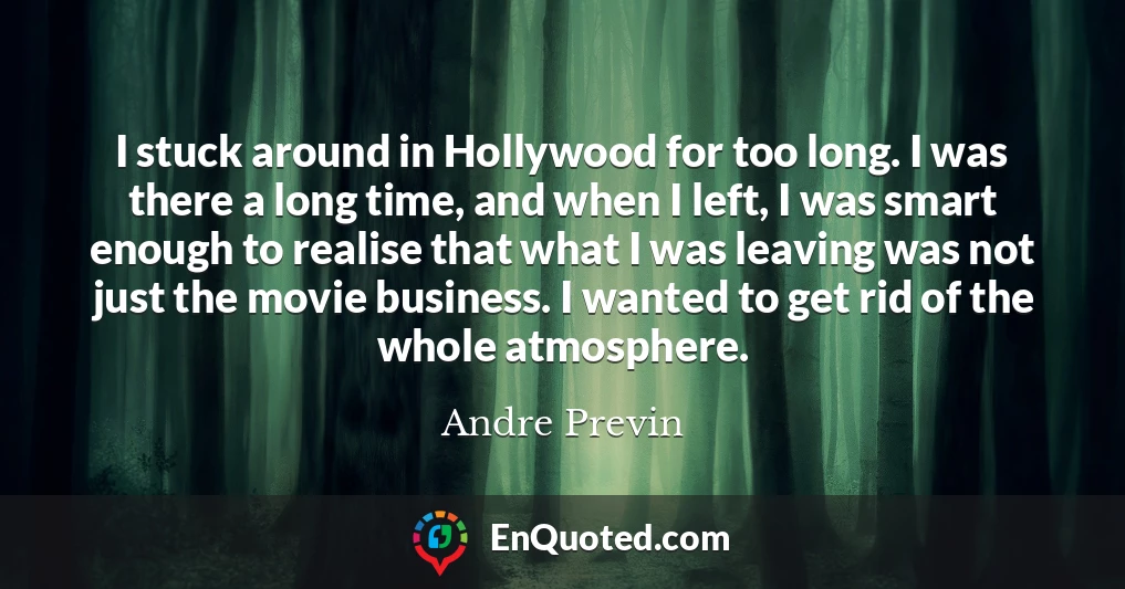 I stuck around in Hollywood for too long. I was there a long time, and when I left, I was smart enough to realise that what I was leaving was not just the movie business. I wanted to get rid of the whole atmosphere.