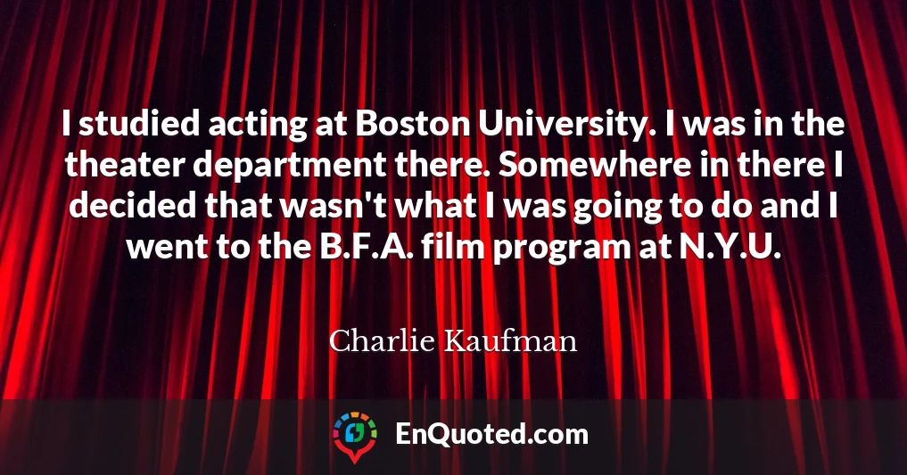 I studied acting at Boston University. I was in the theater department there. Somewhere in there I decided that wasn't what I was going to do and I went to the B.F.A. film program at N.Y.U.