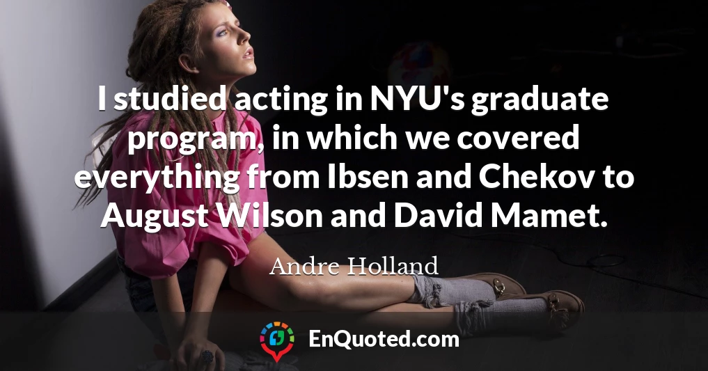 I studied acting in NYU's graduate program, in which we covered everything from Ibsen and Chekov to August Wilson and David Mamet.