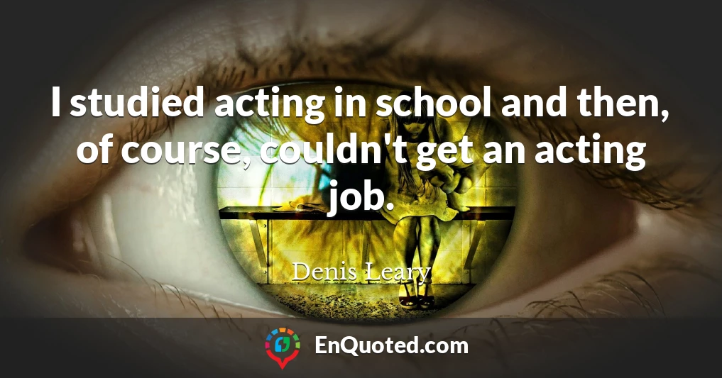 I studied acting in school and then, of course, couldn't get an acting job.