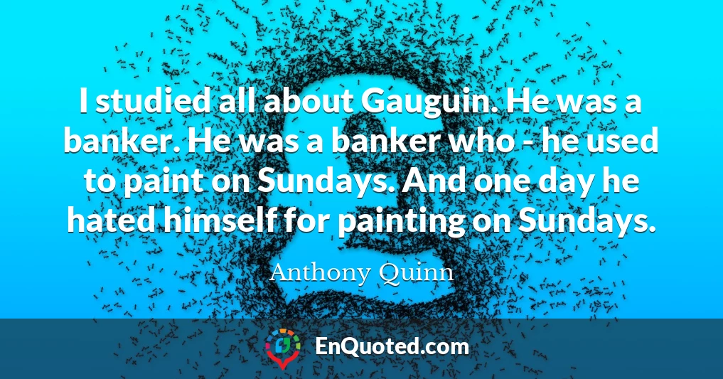 I studied all about Gauguin. He was a banker. He was a banker who - he used to paint on Sundays. And one day he hated himself for painting on Sundays.