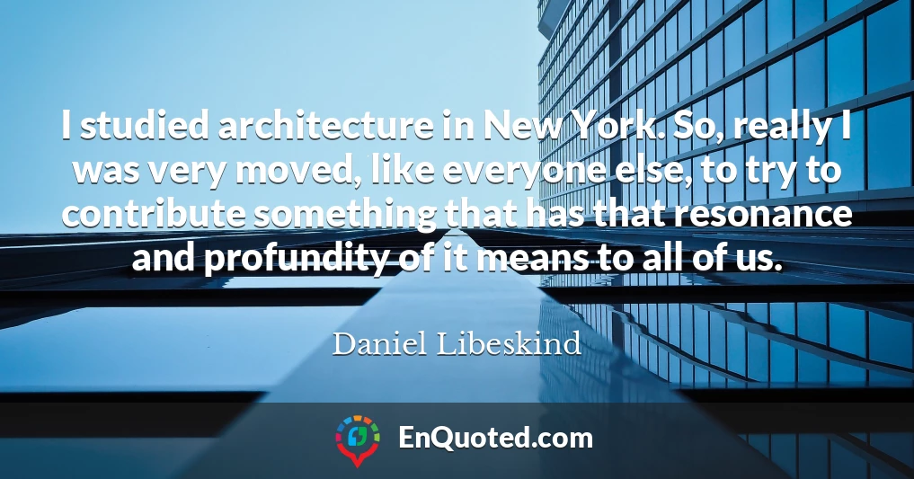 I studied architecture in New York. So, really I was very moved, like everyone else, to try to contribute something that has that resonance and profundity of it means to all of us.