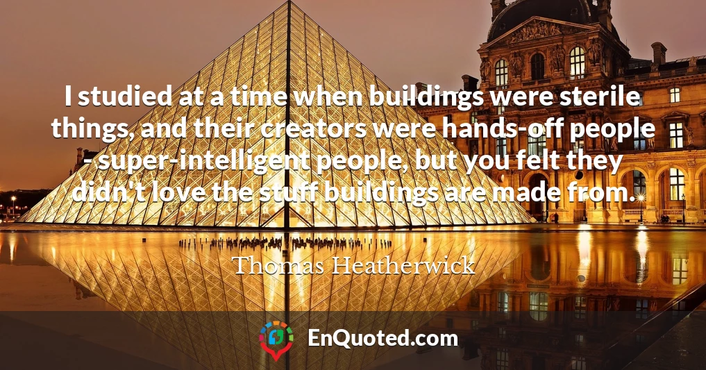 I studied at a time when buildings were sterile things, and their creators were hands-off people - super-intelligent people, but you felt they didn't love the stuff buildings are made from.