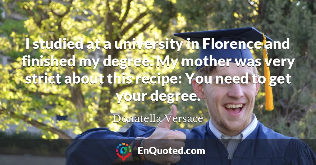 I studied at a university in Florence and finished my degree. My mother was very strict about this recipe: You need to get your degree.