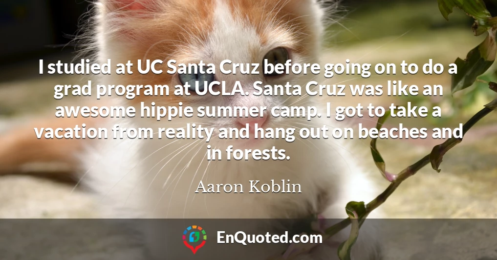 I studied at UC Santa Cruz before going on to do a grad program at UCLA. Santa Cruz was like an awesome hippie summer camp. I got to take a vacation from reality and hang out on beaches and in forests.