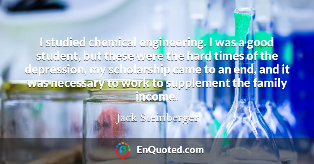 I studied chemical engineering. I was a good student, but these were the hard times of the depression, my scholarship came to an end, and it was necessary to work to supplement the family income.