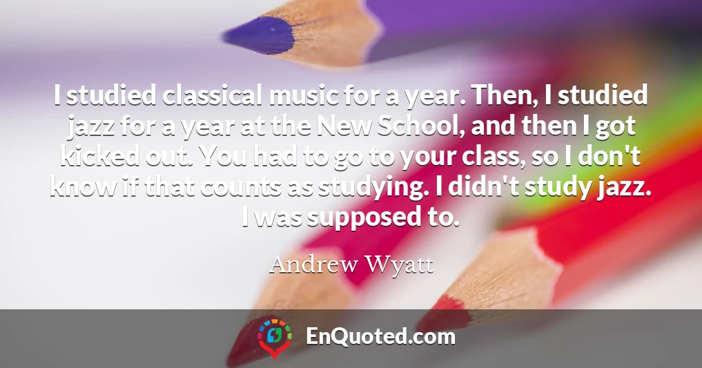 I studied classical music for a year. Then, I studied jazz for a year at the New School, and then I got kicked out. You had to go to your class, so I don't know if that counts as studying. I didn't study jazz. I was supposed to.