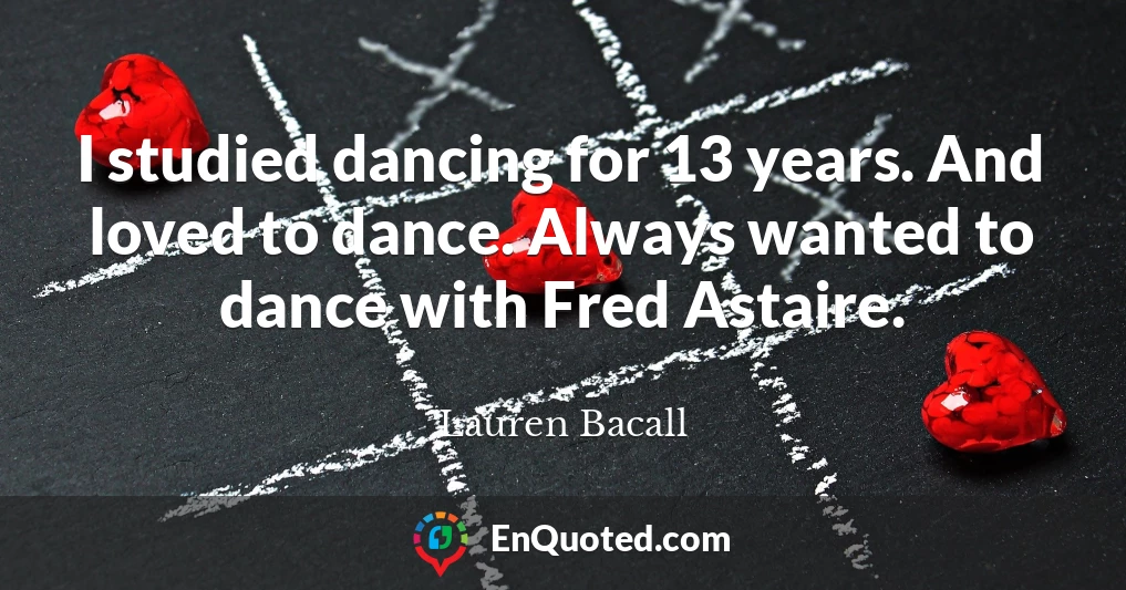 I studied dancing for 13 years. And loved to dance. Always wanted to dance with Fred Astaire.