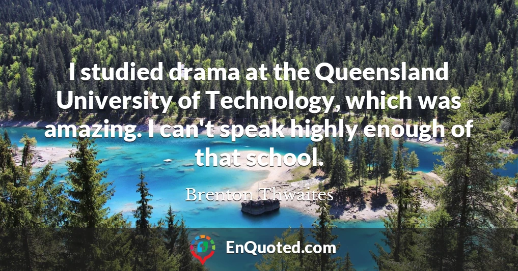 I studied drama at the Queensland University of Technology, which was amazing. I can't speak highly enough of that school.