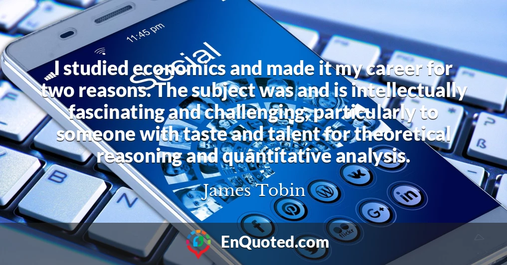 I studied economics and made it my career for two reasons. The subject was and is intellectually fascinating and challenging, particularly to someone with taste and talent for theoretical reasoning and quantitative analysis.