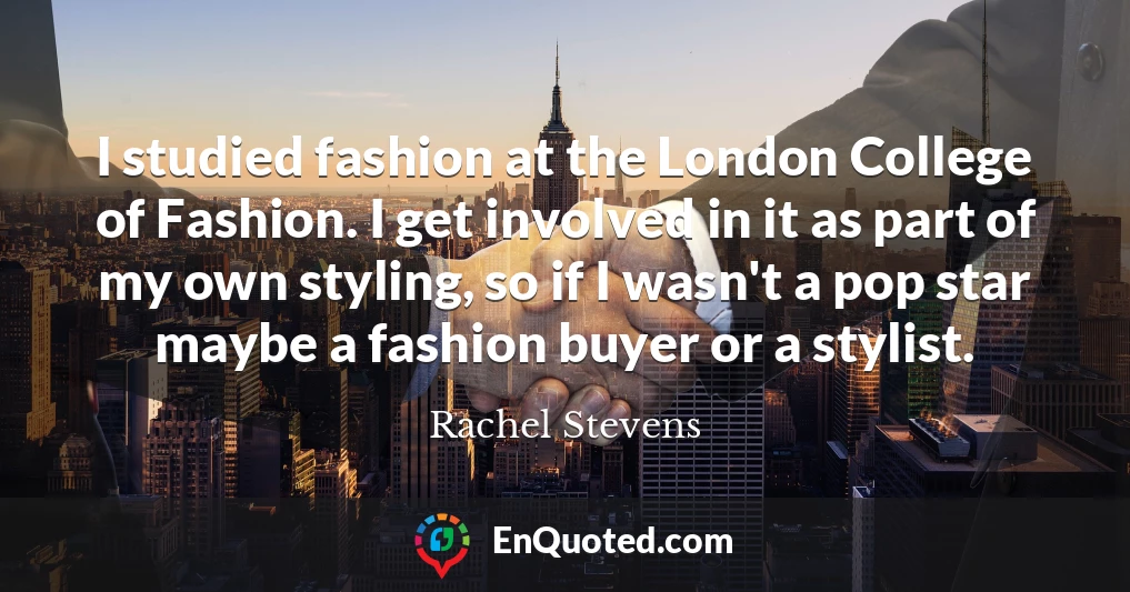 I studied fashion at the London College of Fashion. I get involved in it as part of my own styling, so if I wasn't a pop star maybe a fashion buyer or a stylist.