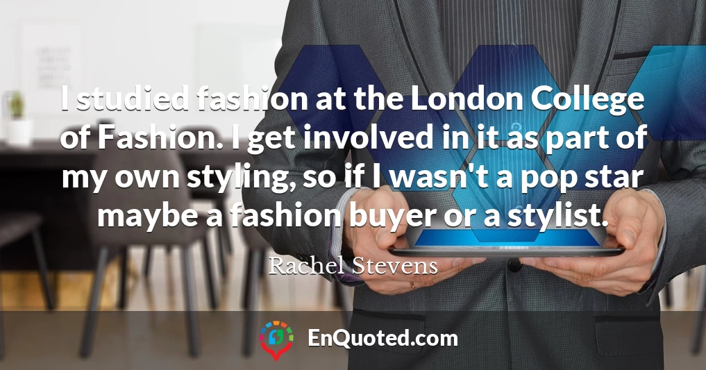 I studied fashion at the London College of Fashion. I get involved in it as part of my own styling, so if I wasn't a pop star maybe a fashion buyer or a stylist.