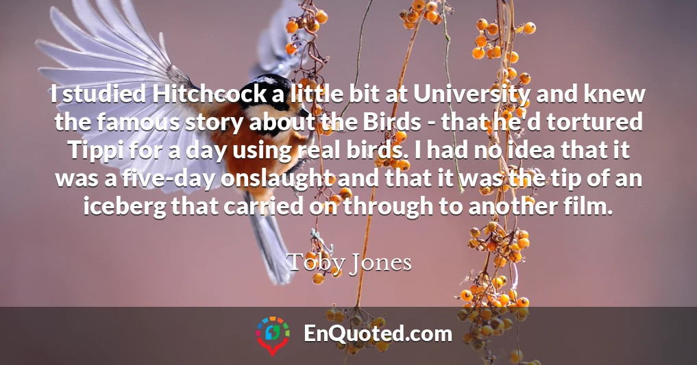 I studied Hitchcock a little bit at University and knew the famous story about the Birds - that he'd tortured Tippi for a day using real birds. I had no idea that it was a five-day onslaught and that it was the tip of an iceberg that carried on through to another film.