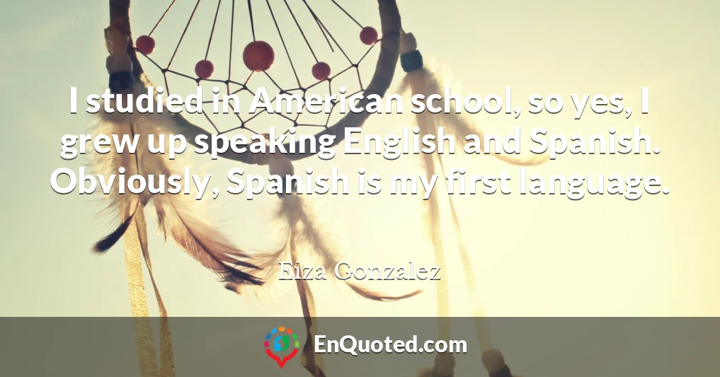 I studied in American school, so yes, I grew up speaking English and Spanish. Obviously, Spanish is my first language.