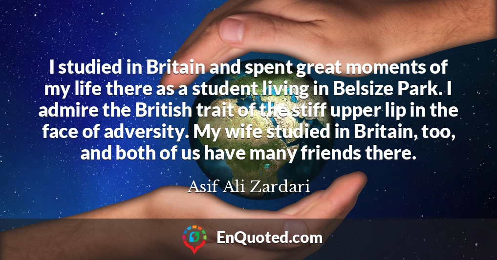 I studied in Britain and spent great moments of my life there as a student living in Belsize Park. I admire the British trait of the stiff upper lip in the face of adversity. My wife studied in Britain, too, and both of us have many friends there.
