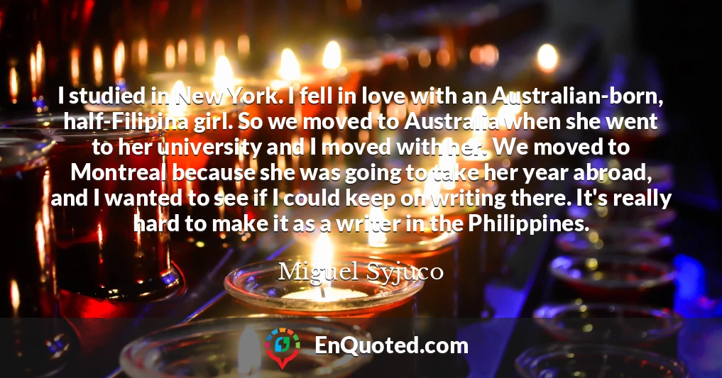 I studied in New York. I fell in love with an Australian-born, half-Filipina girl. So we moved to Australia when she went to her university and I moved with her. We moved to Montreal because she was going to take her year abroad, and I wanted to see if I could keep on writing there. It's really hard to make it as a writer in the Philippines.
