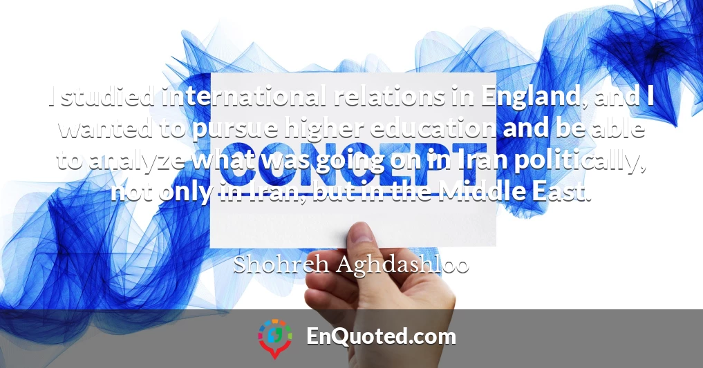 I studied international relations in England, and I wanted to pursue higher education and be able to analyze what was going on in Iran politically, not only in Iran, but in the Middle East.