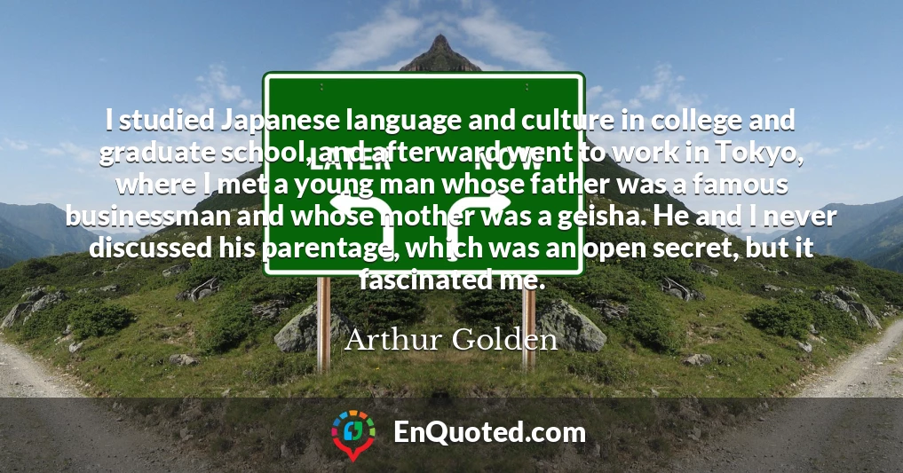 I studied Japanese language and culture in college and graduate school, and afterward went to work in Tokyo, where I met a young man whose father was a famous businessman and whose mother was a geisha. He and I never discussed his parentage, which was an open secret, but it fascinated me.